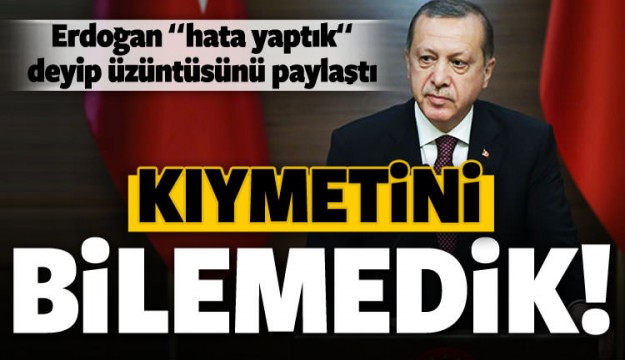 Erdoğan: Hata yaptık, kıymetini bilemedik!