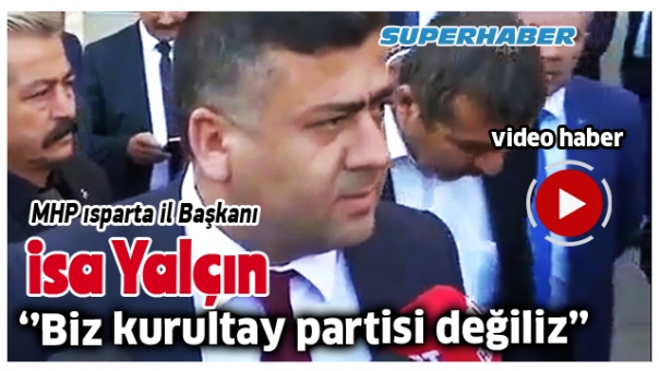 MHP ISPARTA İL BAŞKANI İSA YALÇIN ''BİZ KURULTAY PARTİSİ DEĞİLİZ''