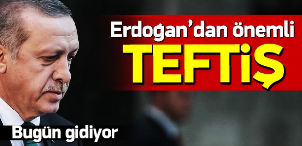 Erdoğan’dan önemli teftiş! Bugün gidiyor