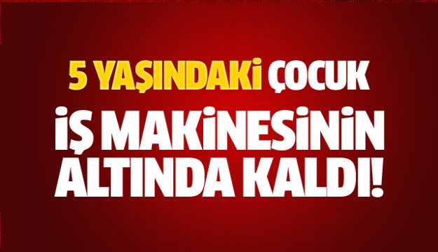 5 yaşındaki çocuk iş makinesinin altında kaldı