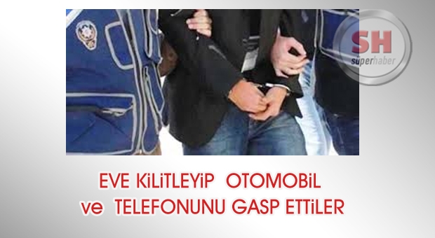 EVE KİLİTLEYİP, OTOMOBİL VE TELEFONUNU GASP ETTİLER