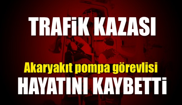 Akaryakıt pompa görevlisi trafik kazasında can verdi