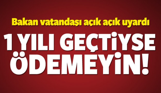 Bakan uyardı! 1 yılı geçtiyse ödemeyin