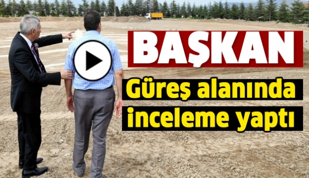 BAŞKAN GÜREŞ ALANINDA 
İNCELEMELERDE BULUNDU