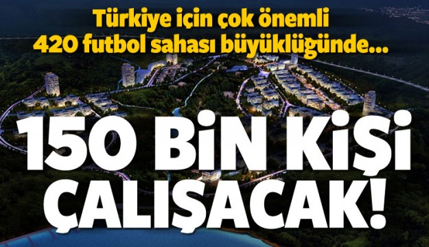 BURADA 150 BİN KİŞİ ÇALIŞACAK