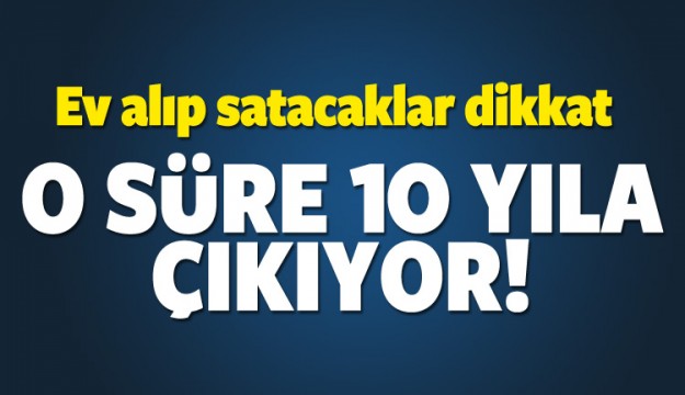 Ev alıp satacaklar dikkat! O süre 10 yıla çıkıyor