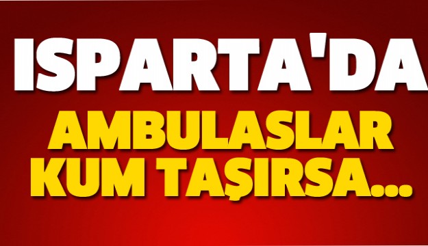 ISPARTA'DA AMBULANSLAR HASTA DEĞİL KUM TAŞIYINCA....