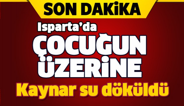 ISPARTA'DA ÇOCUĞUN ÜZERİNE KAYNAR SU DÖKÜLDÜ!