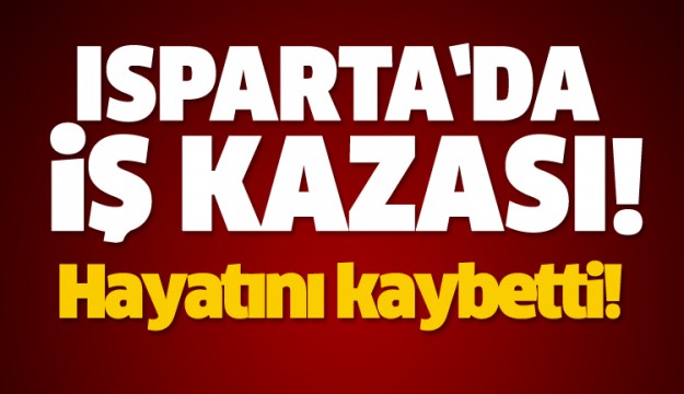 ISPARTA'DA İŞ KAZASI HAYATINI KAYBETTİ