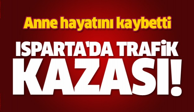 ISPARTA'DA TRAFİK KAZASI! ANNE HAYATINI KAYBETTİ