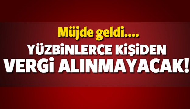 MÜJDE GELDİ YÜZBİNLERCE KİŞİDEN VERGİ ALINMAYACAK