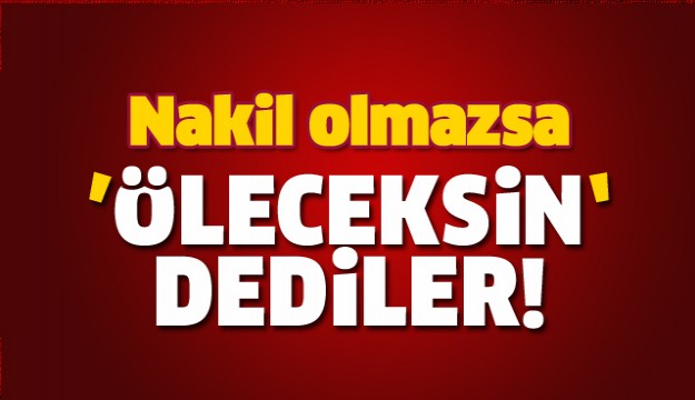  Nakil olmazsa ‘öleceksin’ dediler