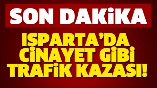 ISPARTA'DA CİNAYET GİBİ TRAFİK KAZASI!